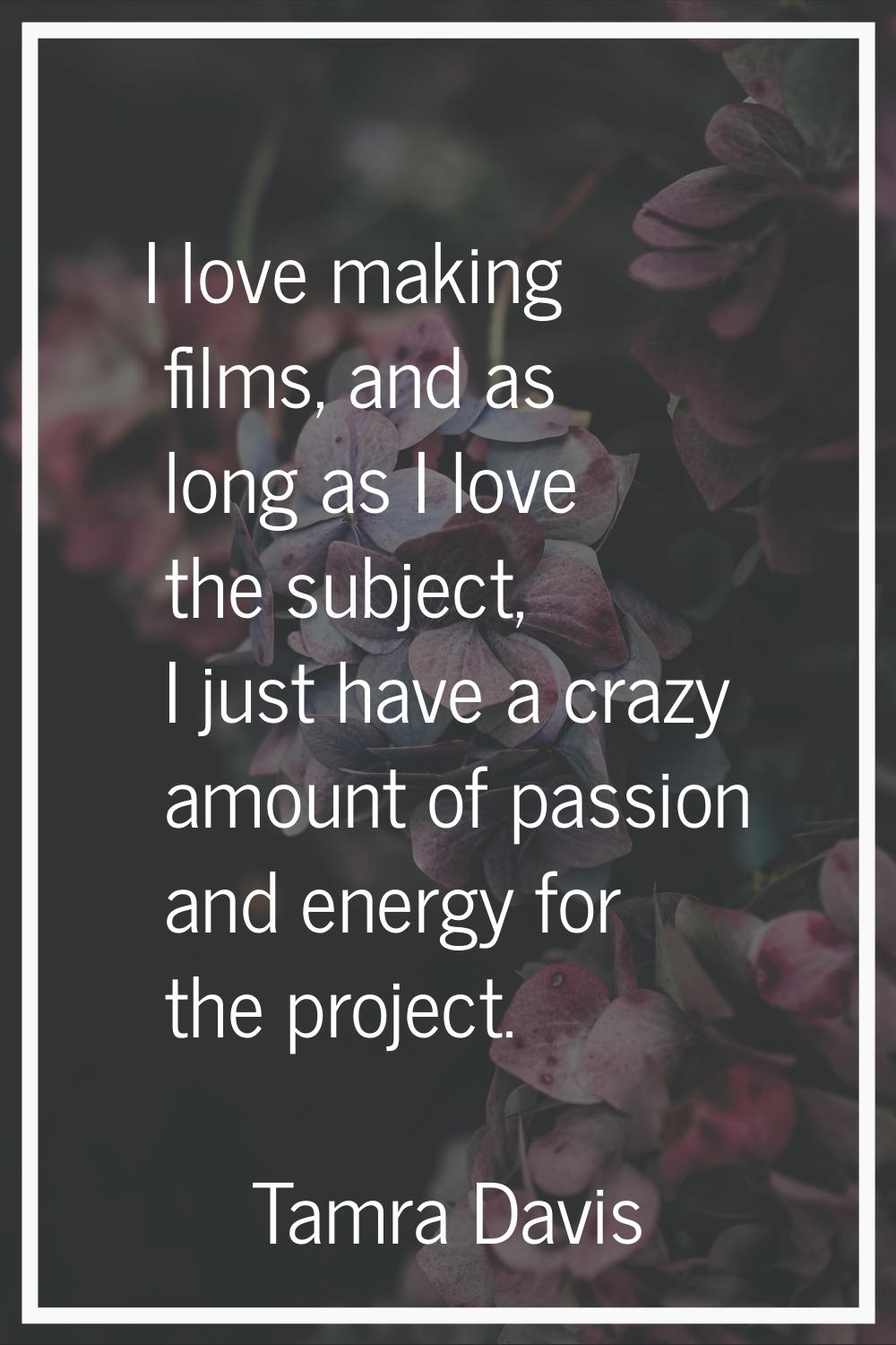 I love making films, and as long as I love the subject, I just have a crazy amount of passion and e