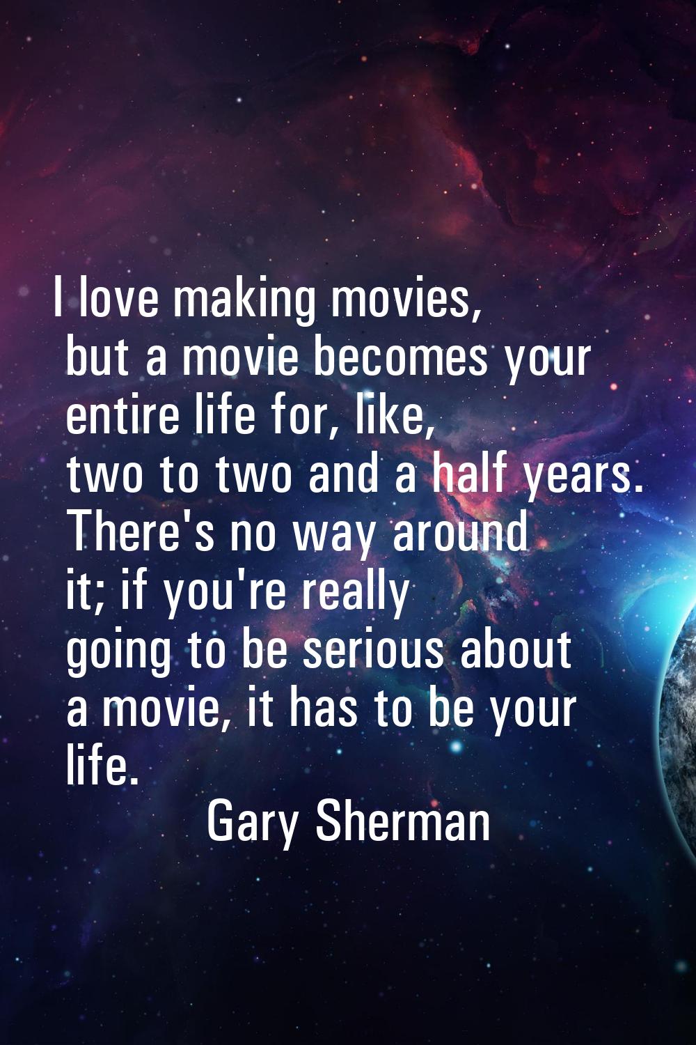 I love making movies, but a movie becomes your entire life for, like, two to two and a half years. 