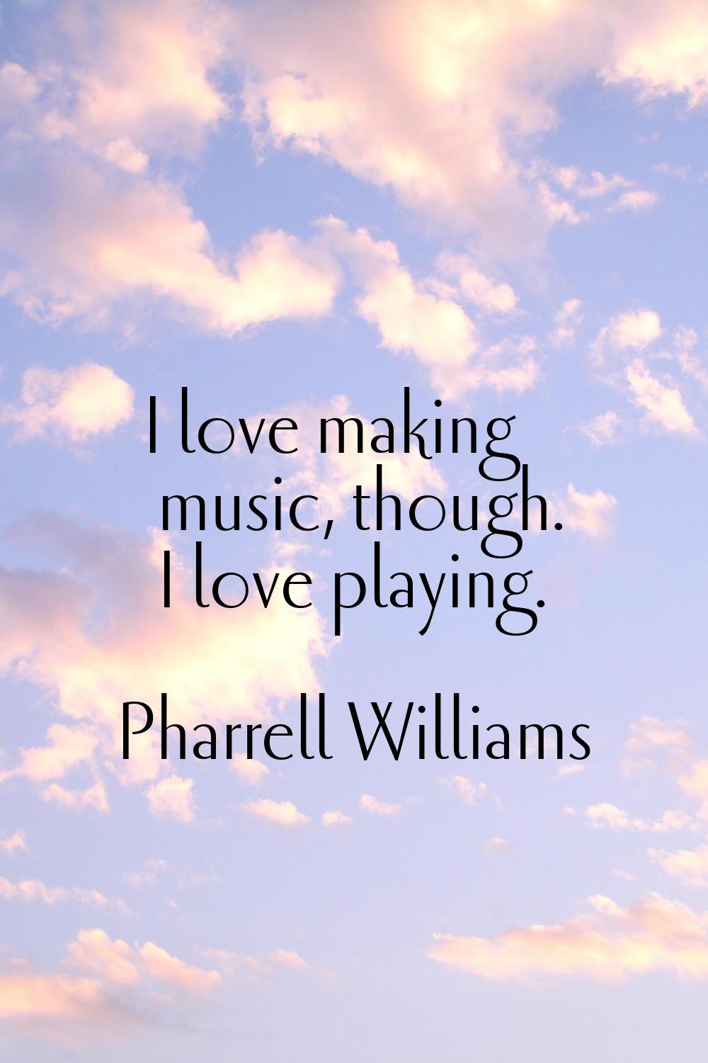 I love making music, though. I love playing.
