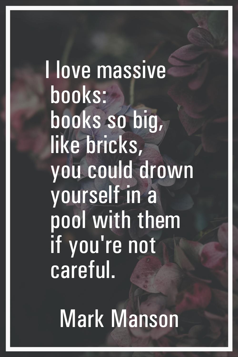 I love massive books: books so big, like bricks, you could drown yourself in a pool with them if yo