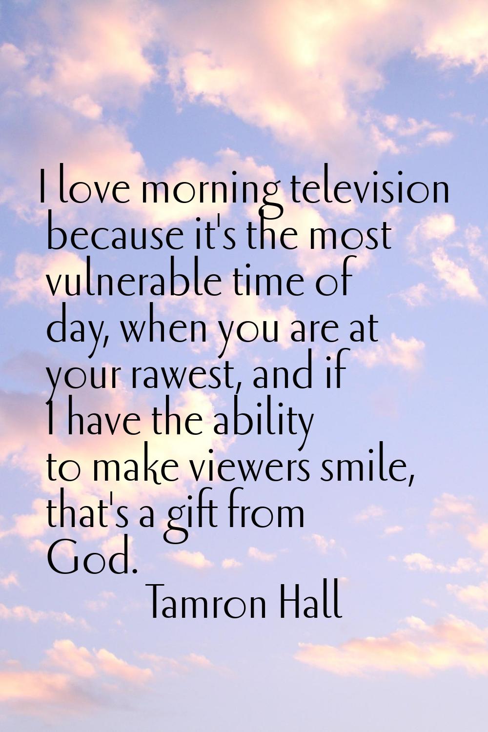 I love morning television because it's the most vulnerable time of day, when you are at your rawest
