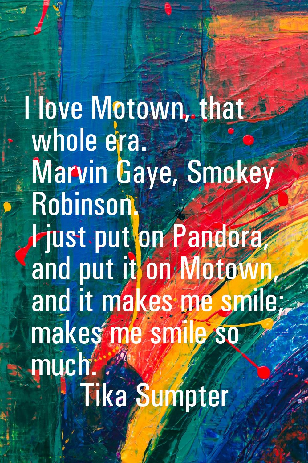 I love Motown, that whole era. Marvin Gaye, Smokey Robinson. I just put on Pandora, and put it on M