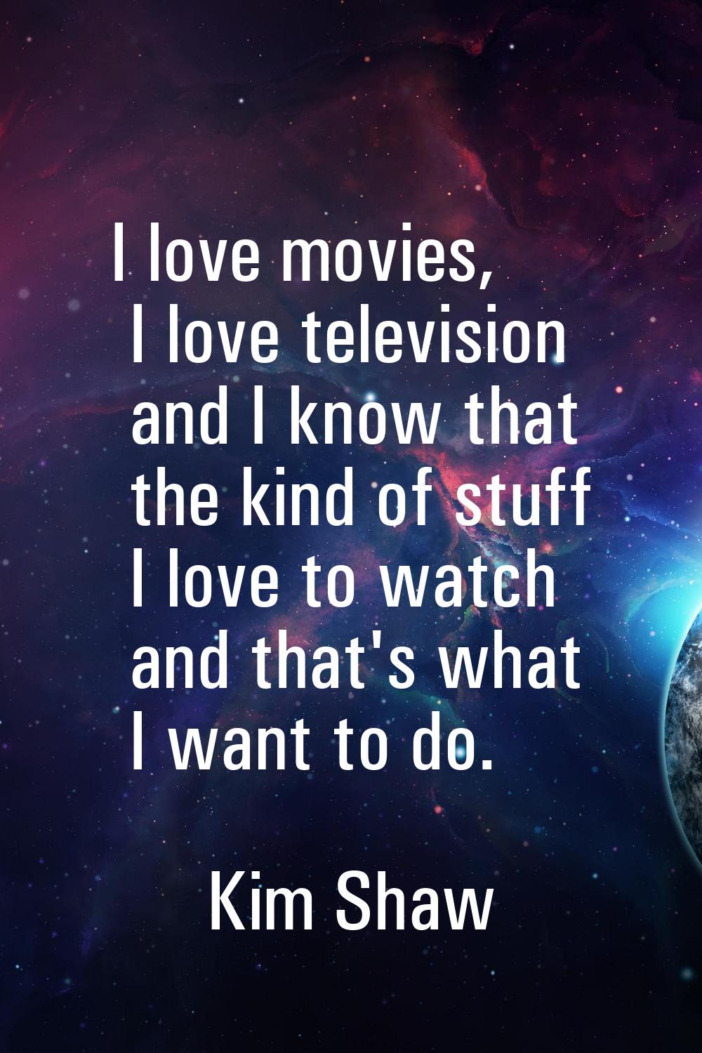 I love movies, I love television and I know that the kind of stuff I love to watch and that's what 