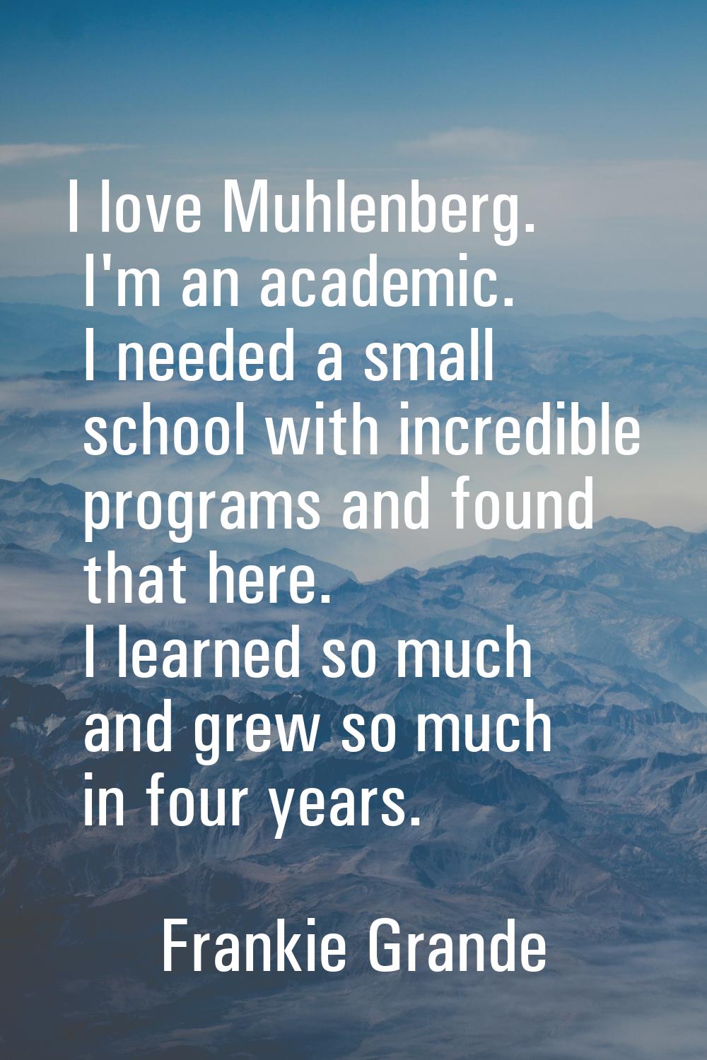 I love Muhlenberg. I'm an academic. I needed a small school with incredible programs and found that