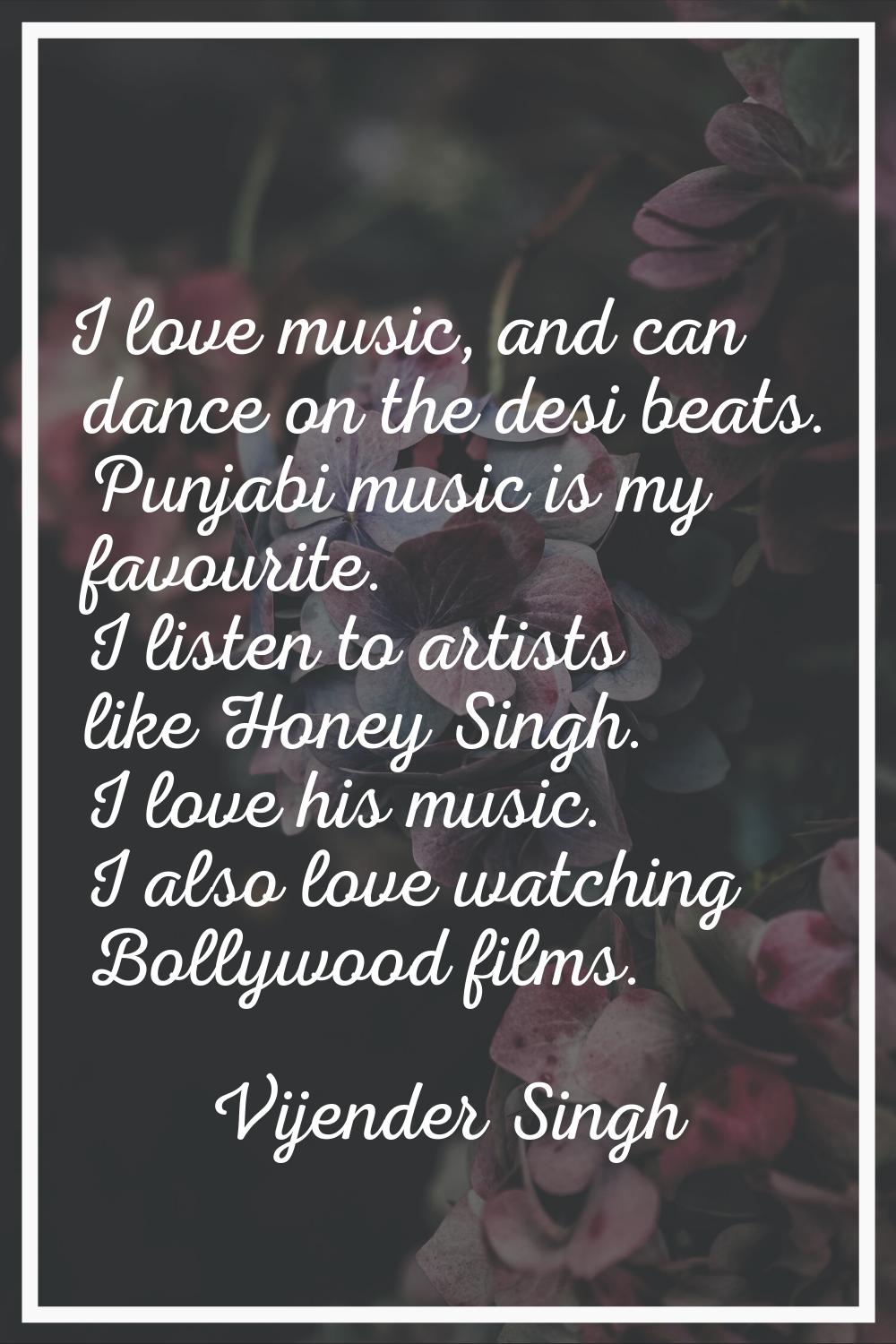 I love music, and can dance on the desi beats. Punjabi music is my favourite. I listen to artists l