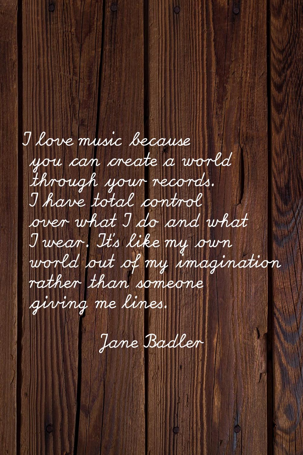 I love music because you can create a world through your records. I have total control over what I 