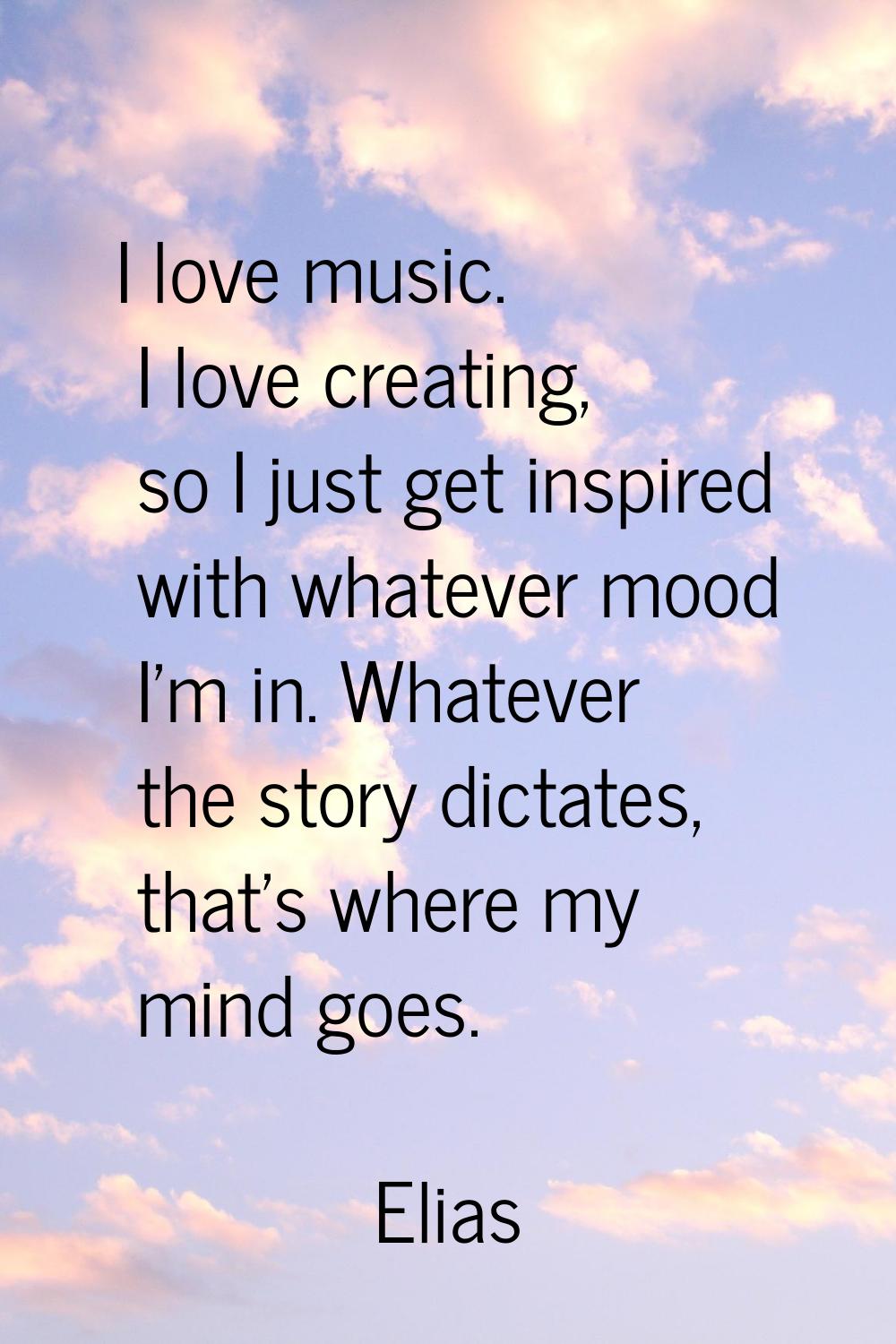 I love music. I love creating, so I just get inspired with whatever mood I'm in. Whatever the story