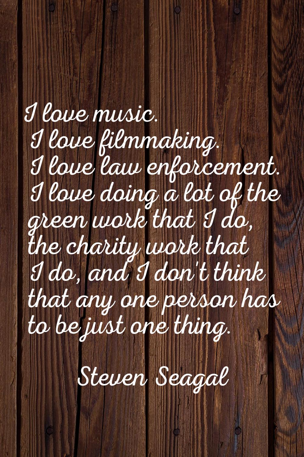 I love music. I love filmmaking. I love law enforcement. I love doing a lot of the green work that 