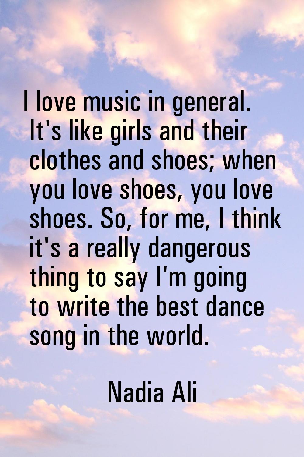 I love music in general. It's like girls and their clothes and shoes; when you love shoes, you love