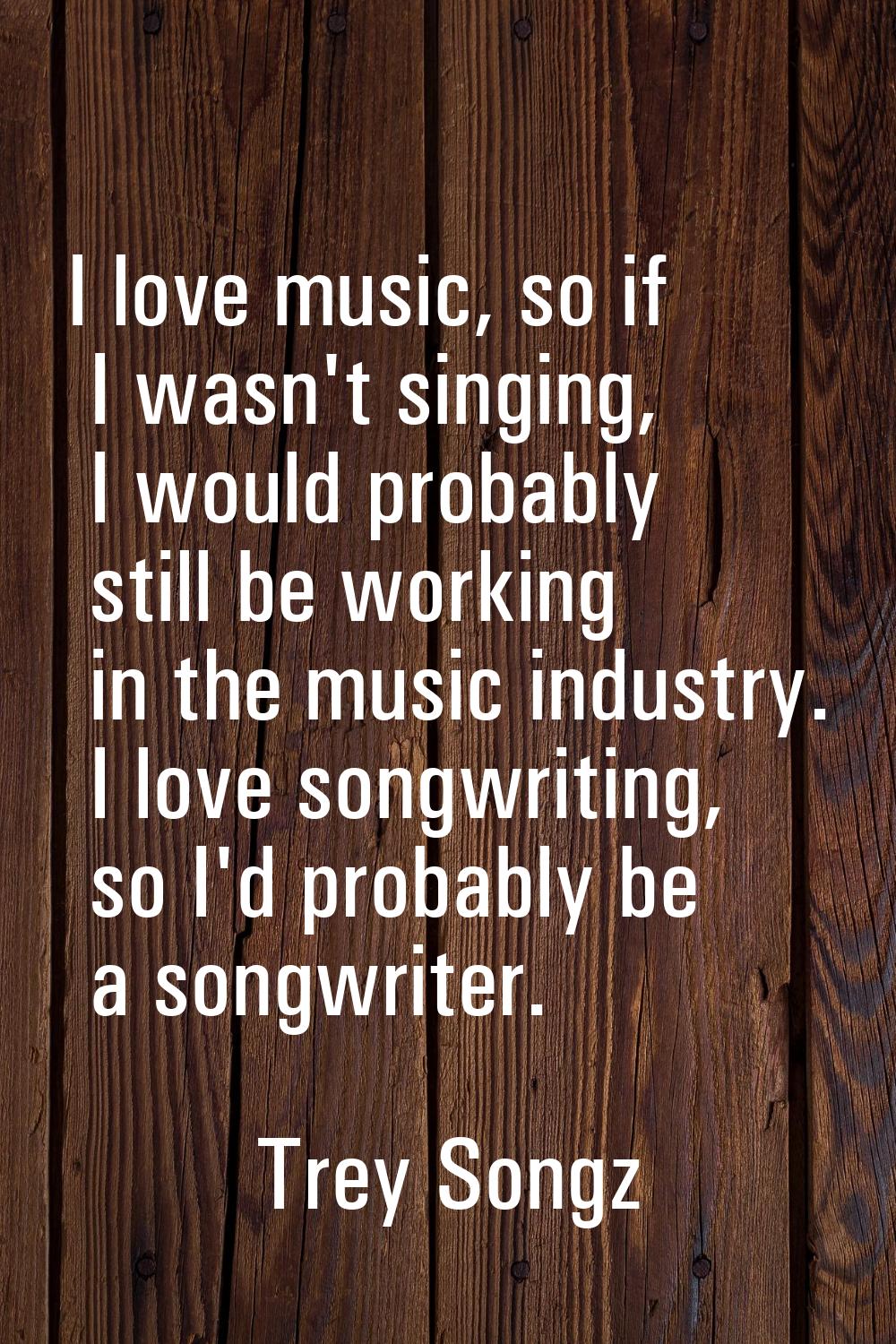 I love music, so if I wasn't singing, I would probably still be working in the music industry. I lo