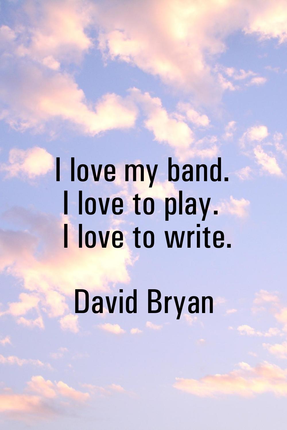 I love my band. I love to play. I love to write.