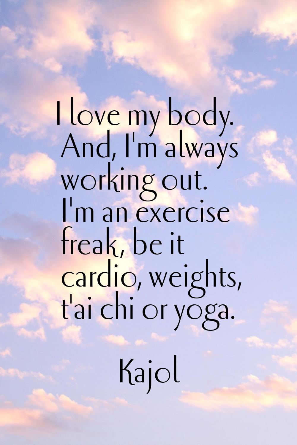 I love my body. And, I'm always working out. I'm an exercise freak, be it cardio, weights, t'ai chi