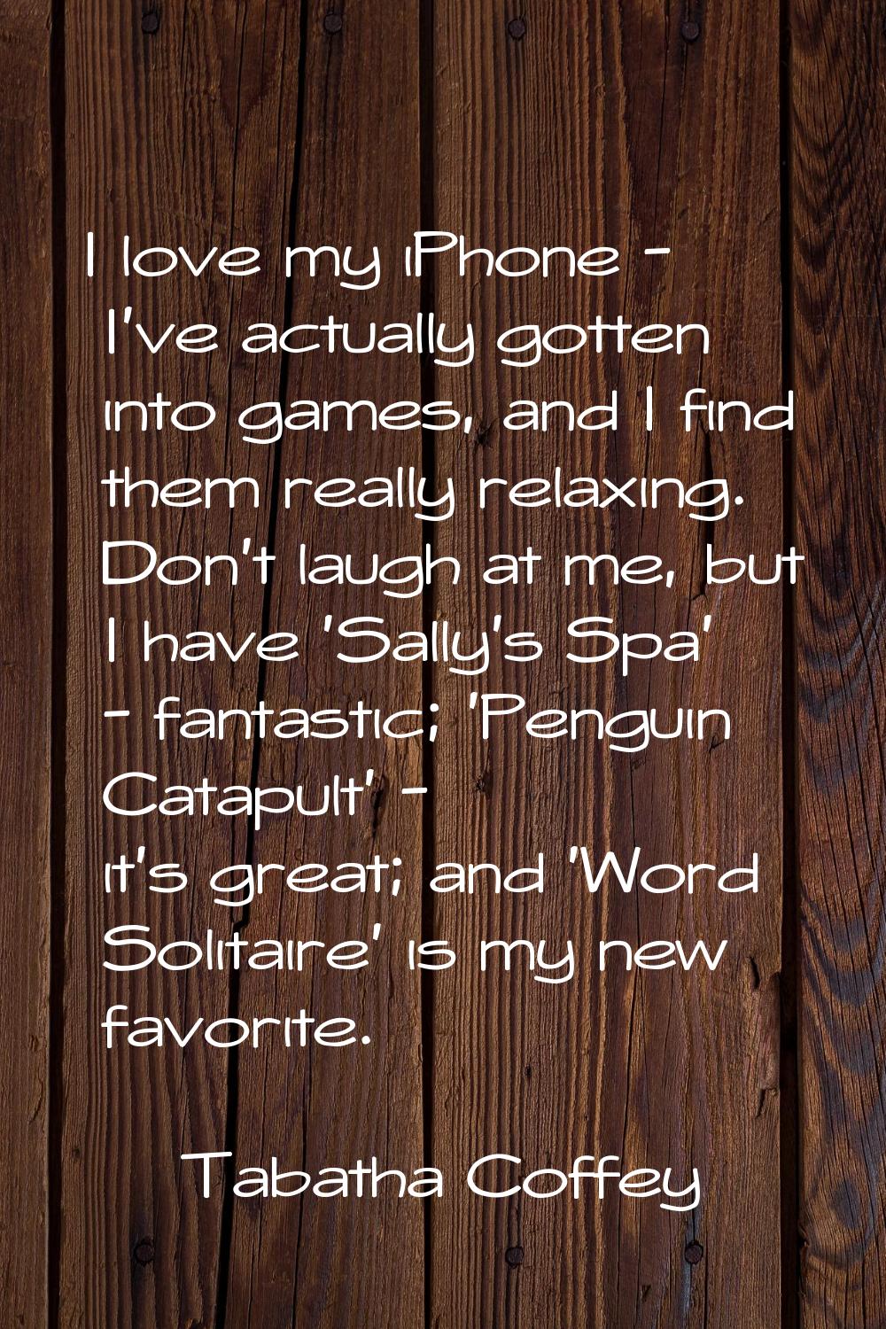I love my iPhone - I've actually gotten into games, and I find them really relaxing. Don't laugh at