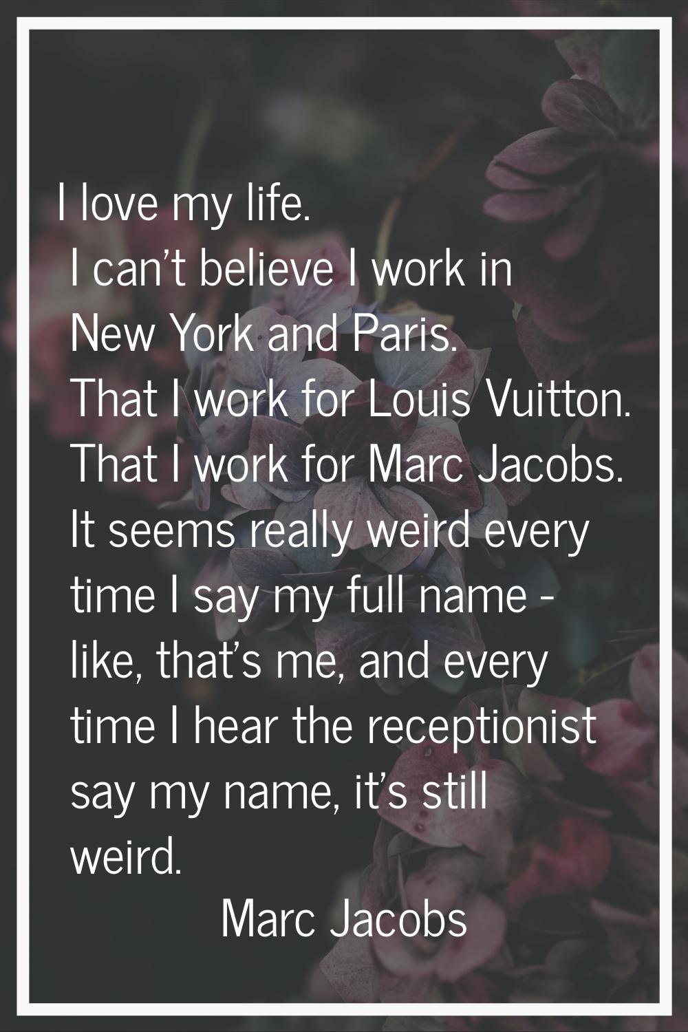 I love my life. I can't believe I work in New York and Paris. That I work for Louis Vuitton. That I