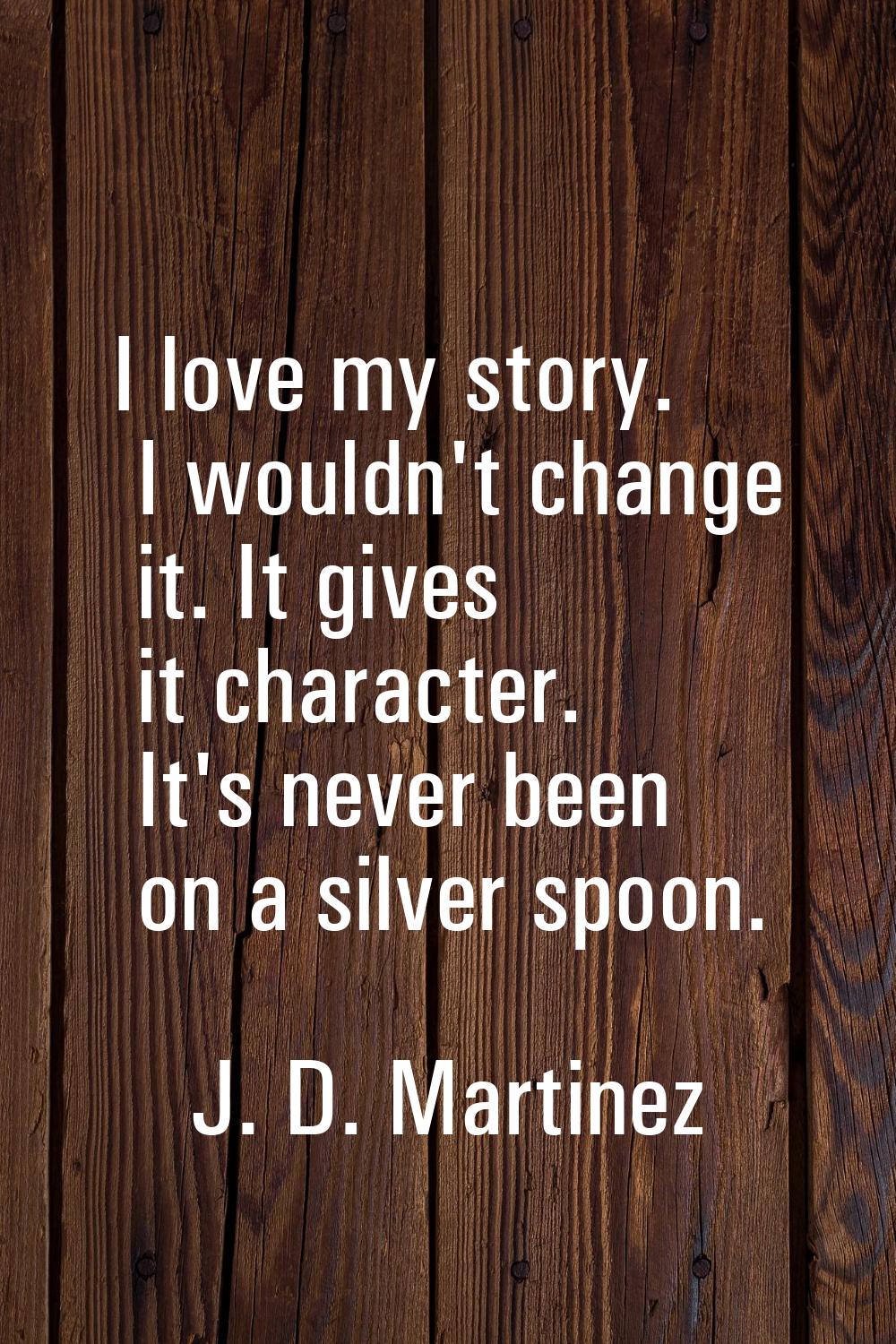 I love my story. I wouldn't change it. It gives it character. It's never been on a silver spoon.