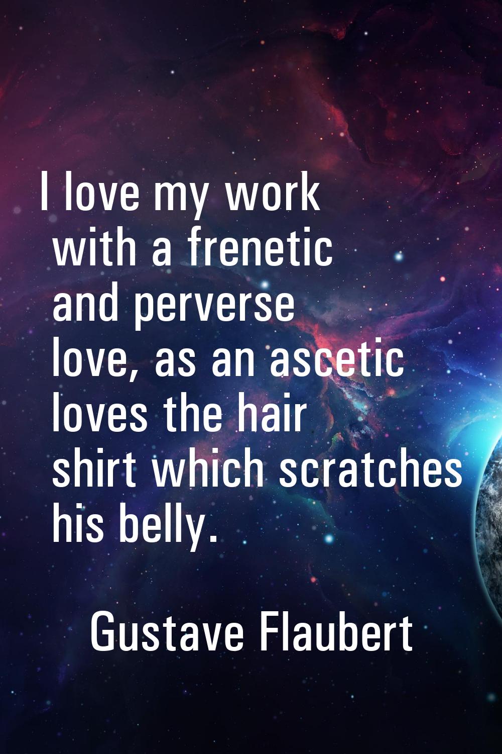 I love my work with a frenetic and perverse love, as an ascetic loves the hair shirt which scratche