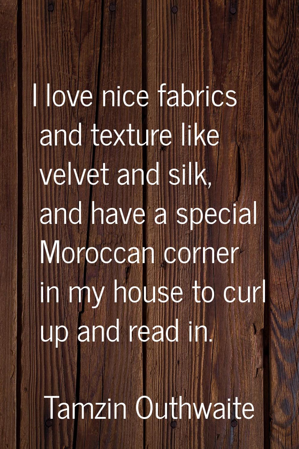 I love nice fabrics and texture like velvet and silk, and have a special Moroccan corner in my hous