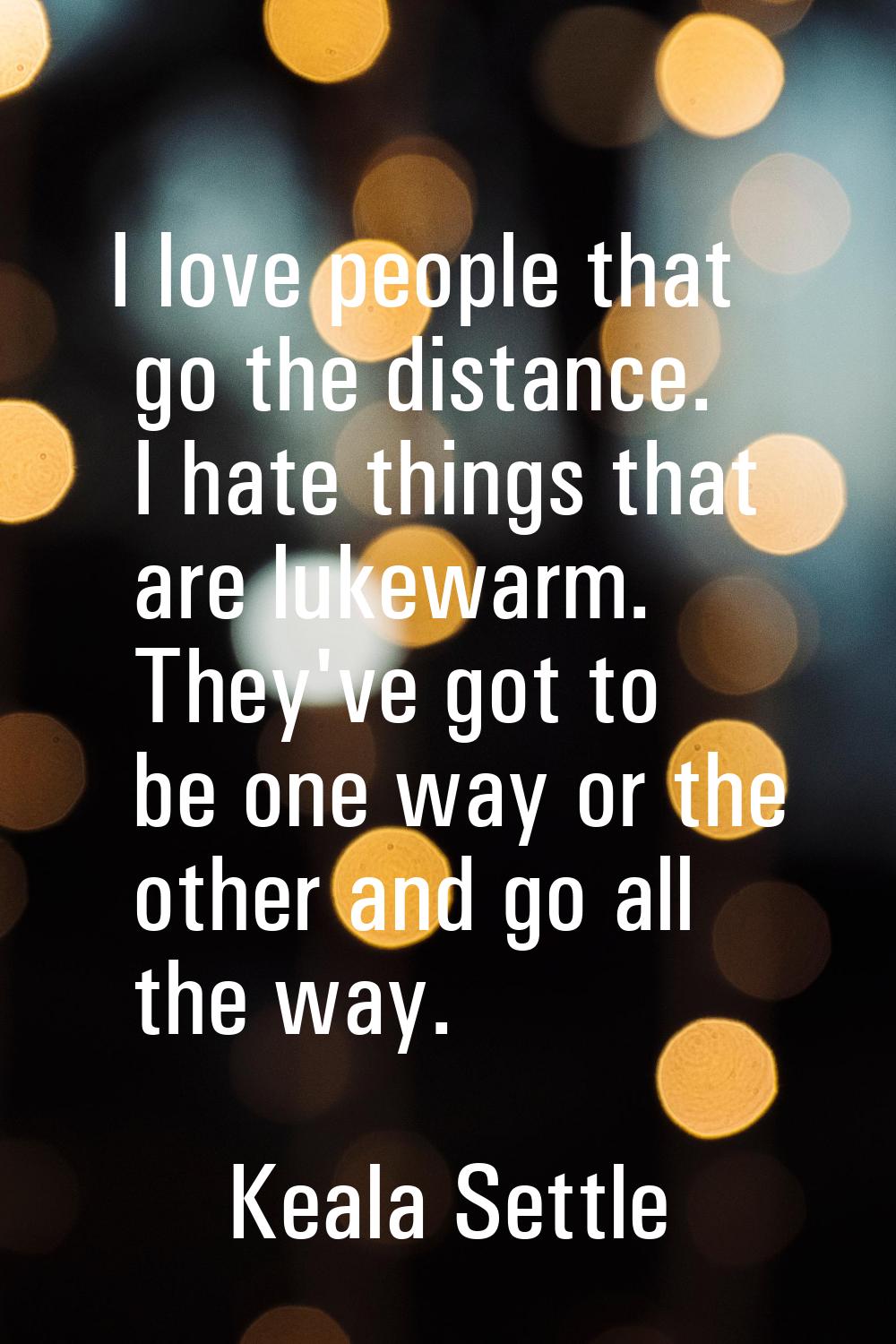 I love people that go the distance. I hate things that are lukewarm. They've got to be one way or t