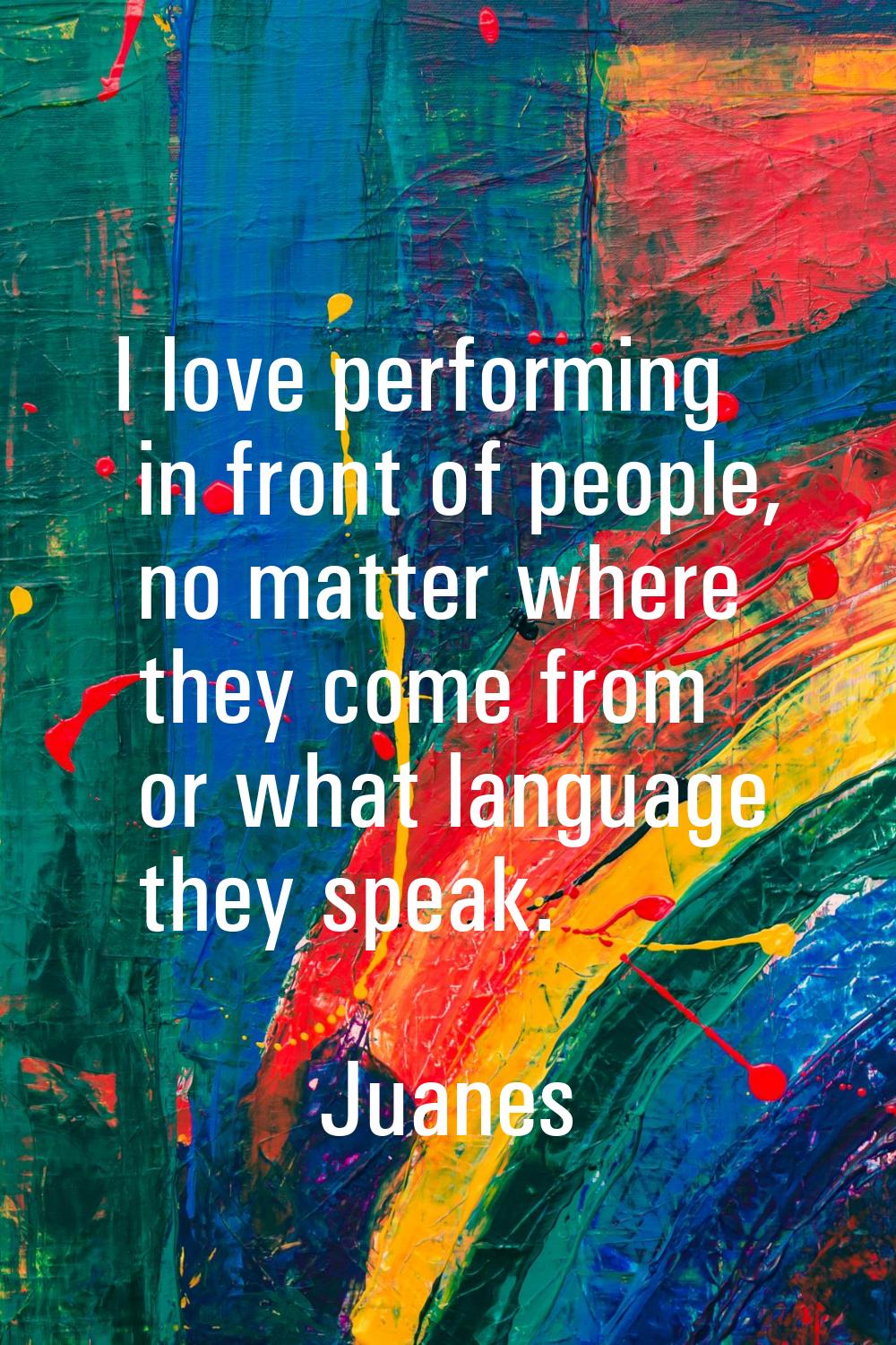I love performing in front of people, no matter where they come from or what language they speak.
