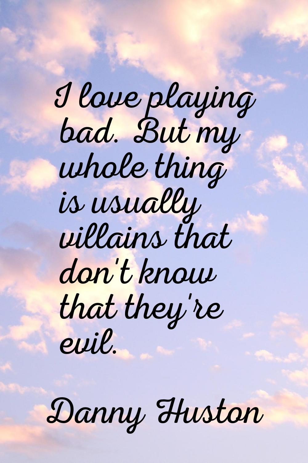 I love playing bad. But my whole thing is usually villains that don't know that they're evil.