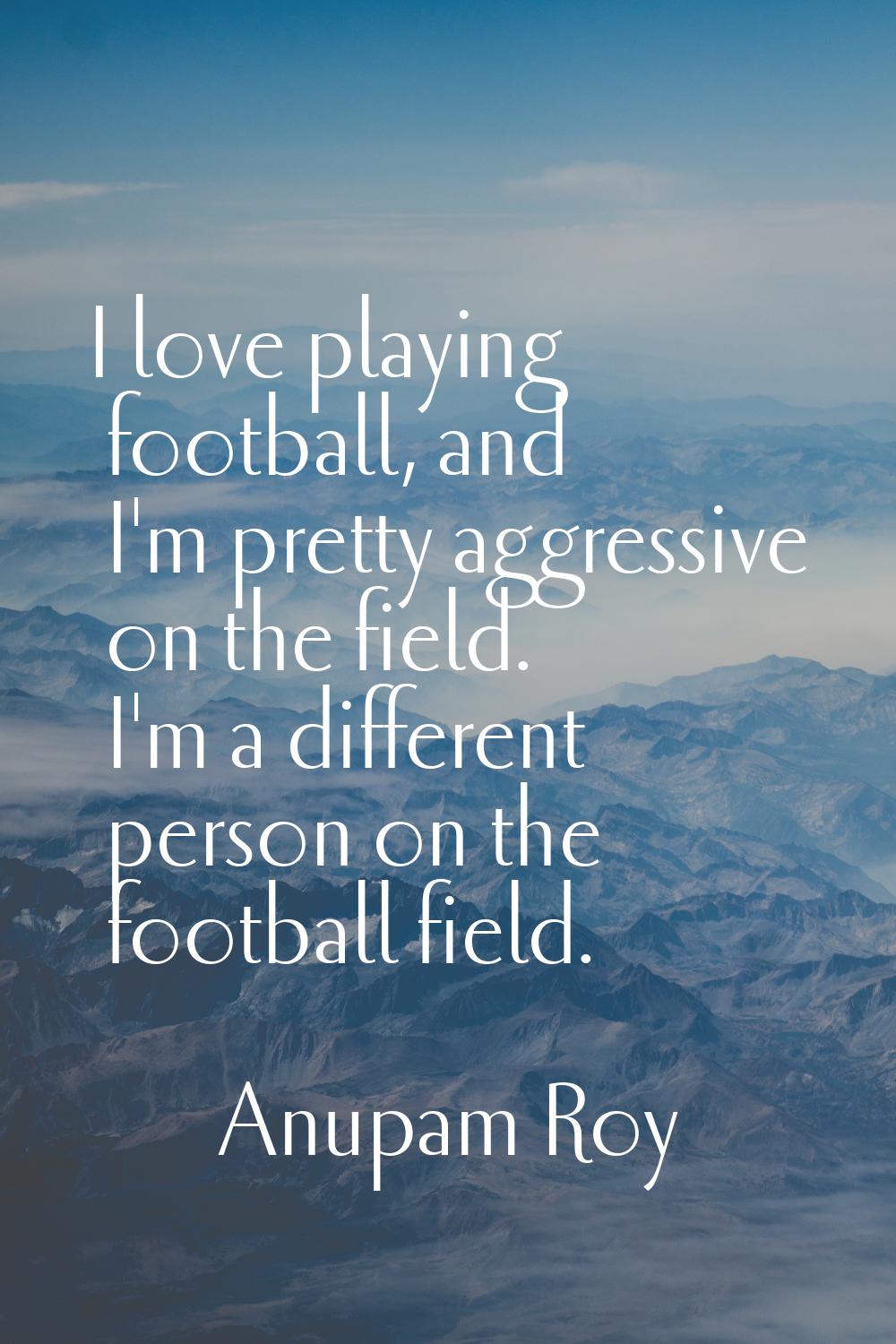 I love playing football, and I'm pretty aggressive on the field. I'm a different person on the foot