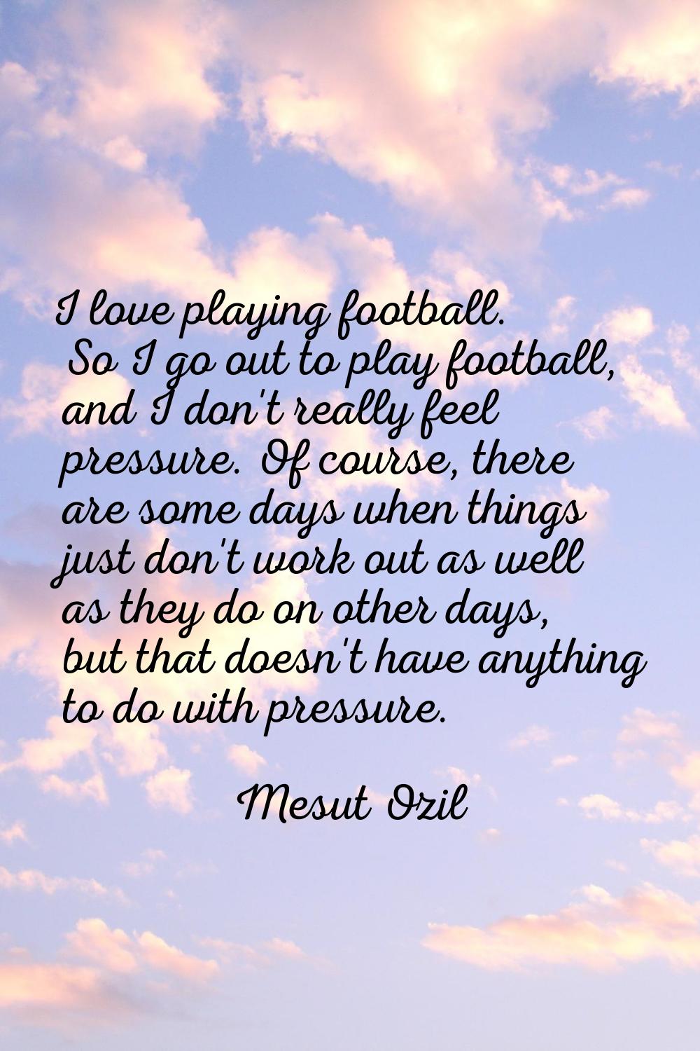 I love playing football. So I go out to play football, and I don't really feel pressure. Of course,