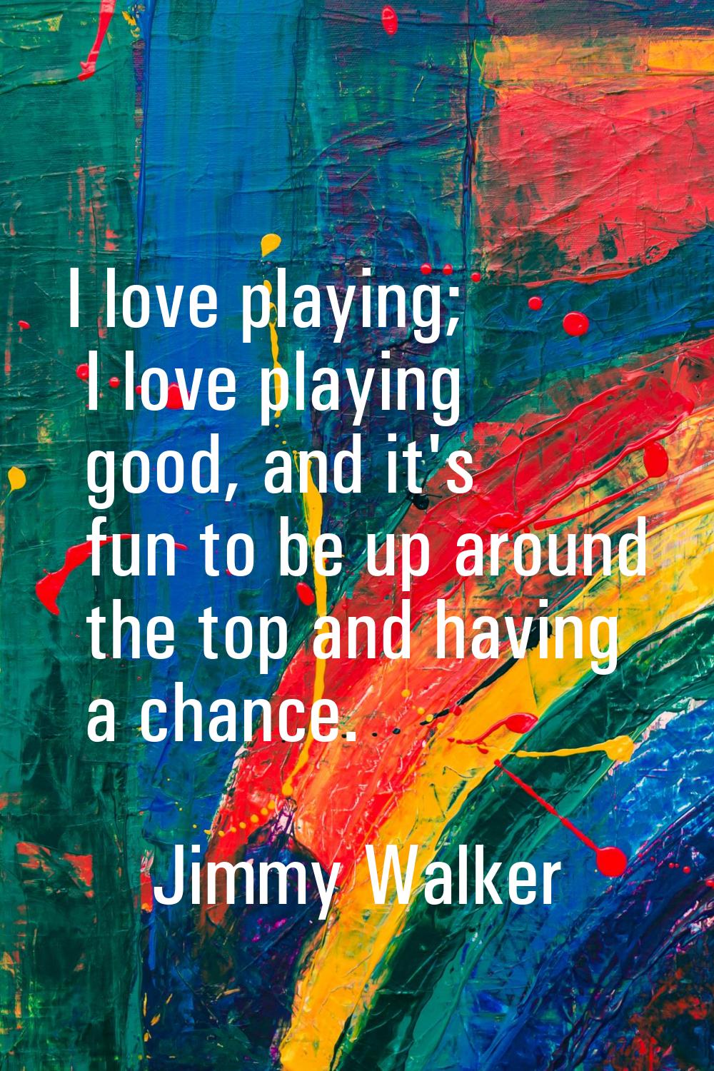 I love playing; I love playing good, and it's fun to be up around the top and having a chance.