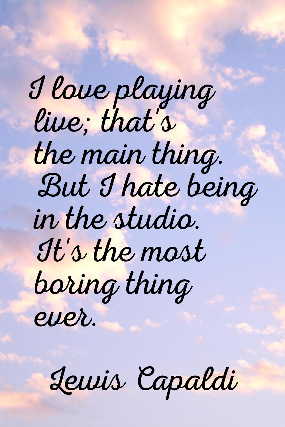 I love playing live; that's the main thing. But I hate being in the studio. It's the most boring th