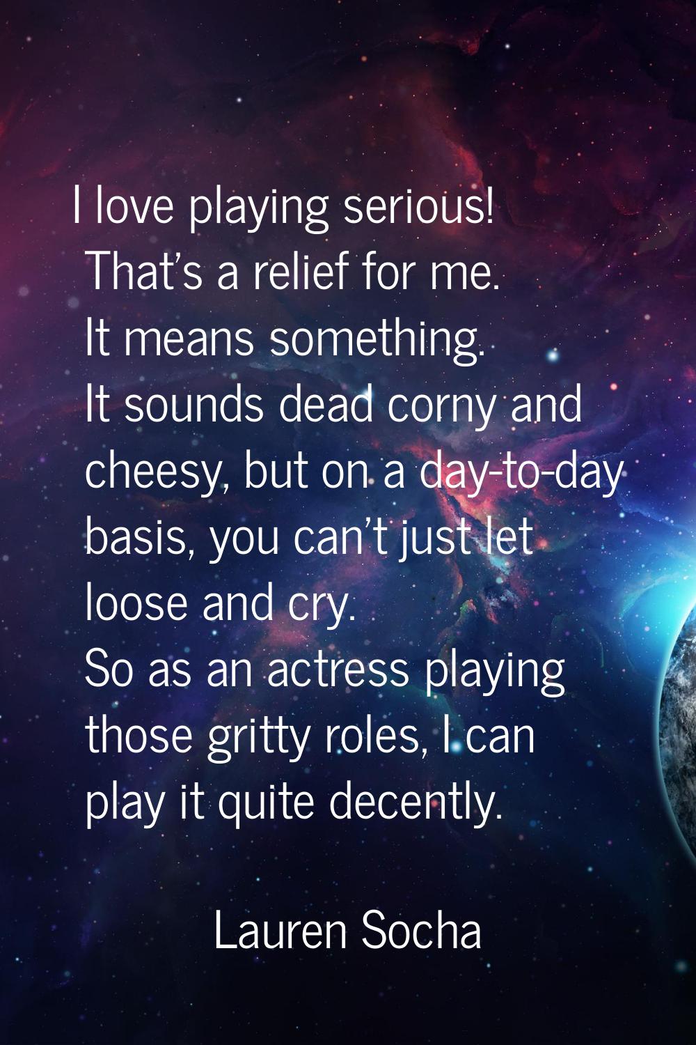 I love playing serious! That's a relief for me. It means something. It sounds dead corny and cheesy