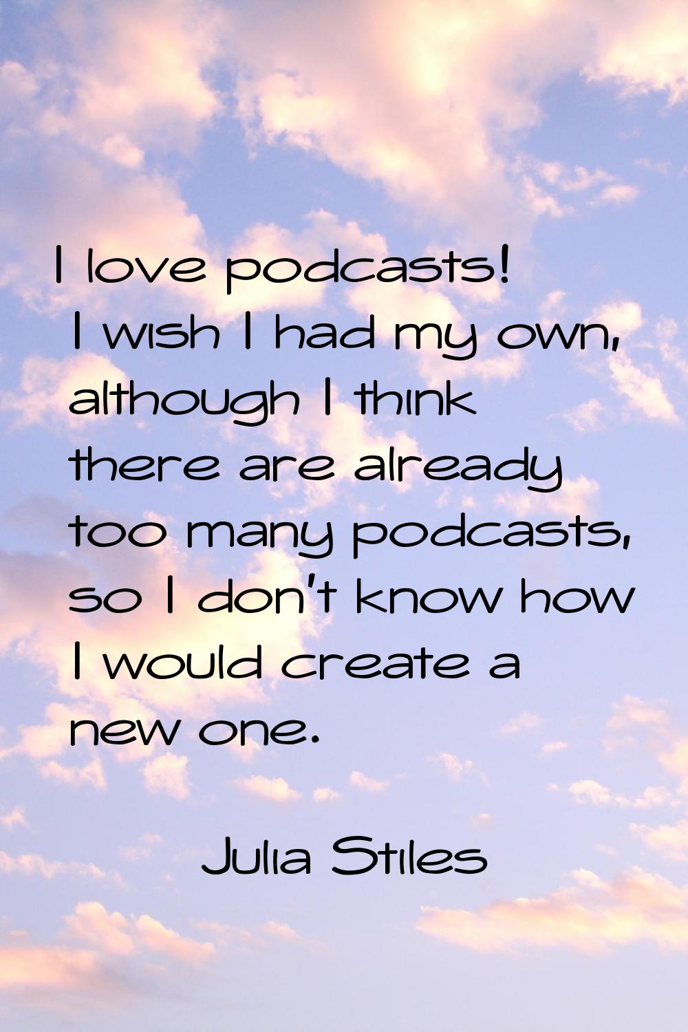 I love podcasts! I wish I had my own, although I think there are already too many podcasts, so I do