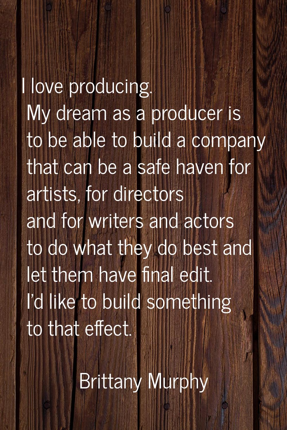 I love producing. My dream as a producer is to be able to build a company that can be a safe haven 