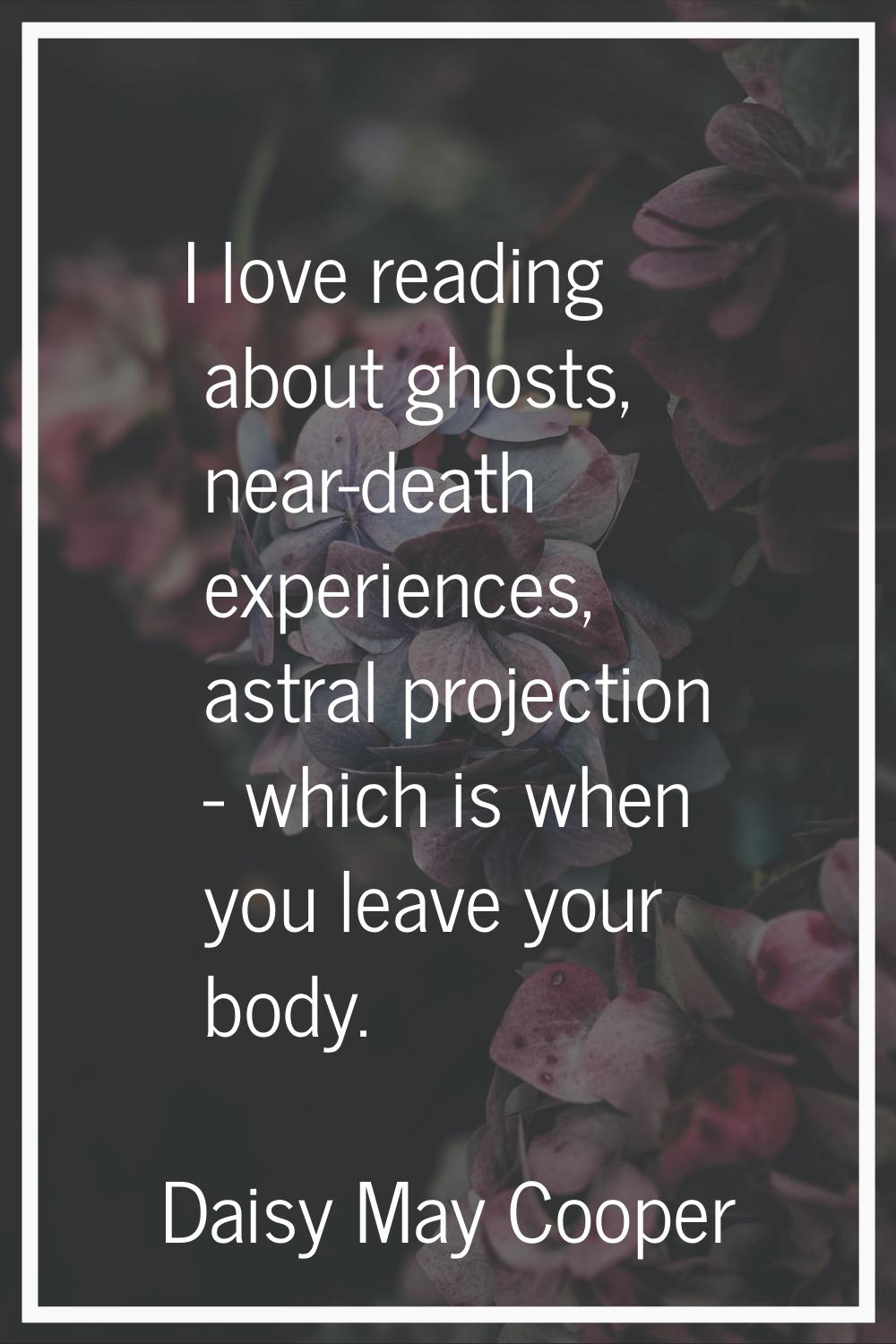 I love reading about ghosts, near-death experiences, astral projection - which is when you leave yo