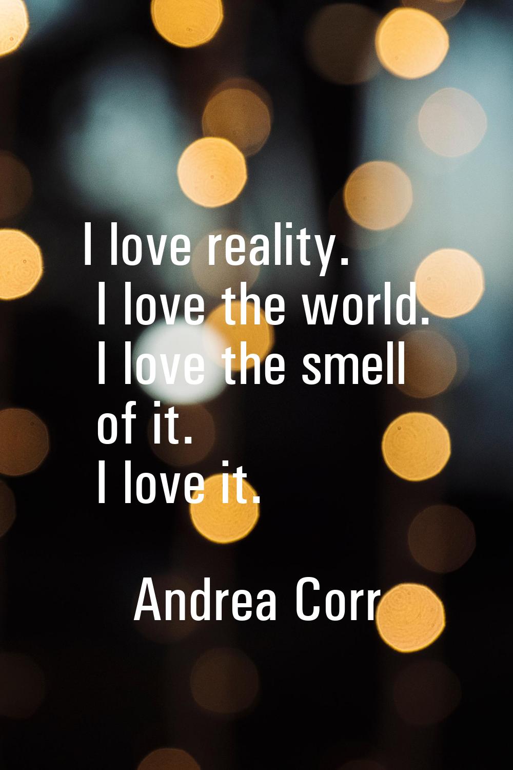I love reality. I love the world. I love the smell of it. I love it.