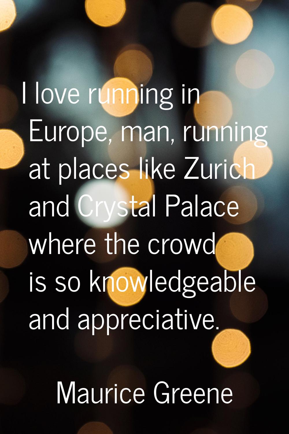 I love running in Europe, man, running at places like Zurich and Crystal Palace where the crowd is 