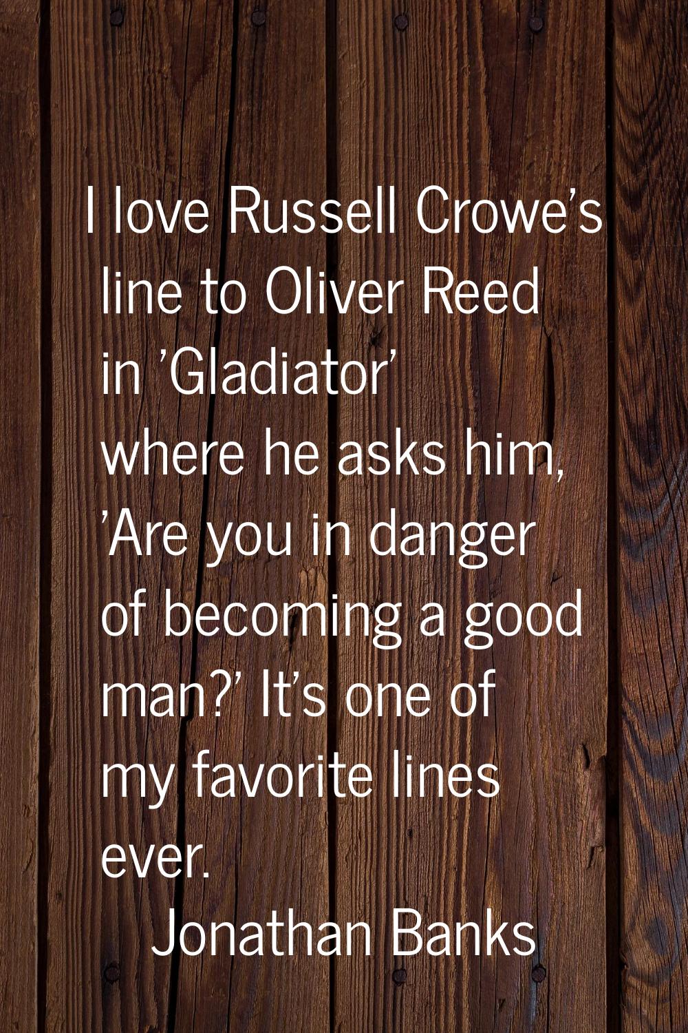 I love Russell Crowe's line to Oliver Reed in 'Gladiator' where he asks him, 'Are you in danger of 