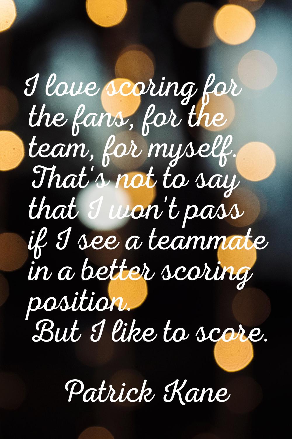 I love scoring for the fans, for the team, for myself. That's not to say that I won't pass if I see