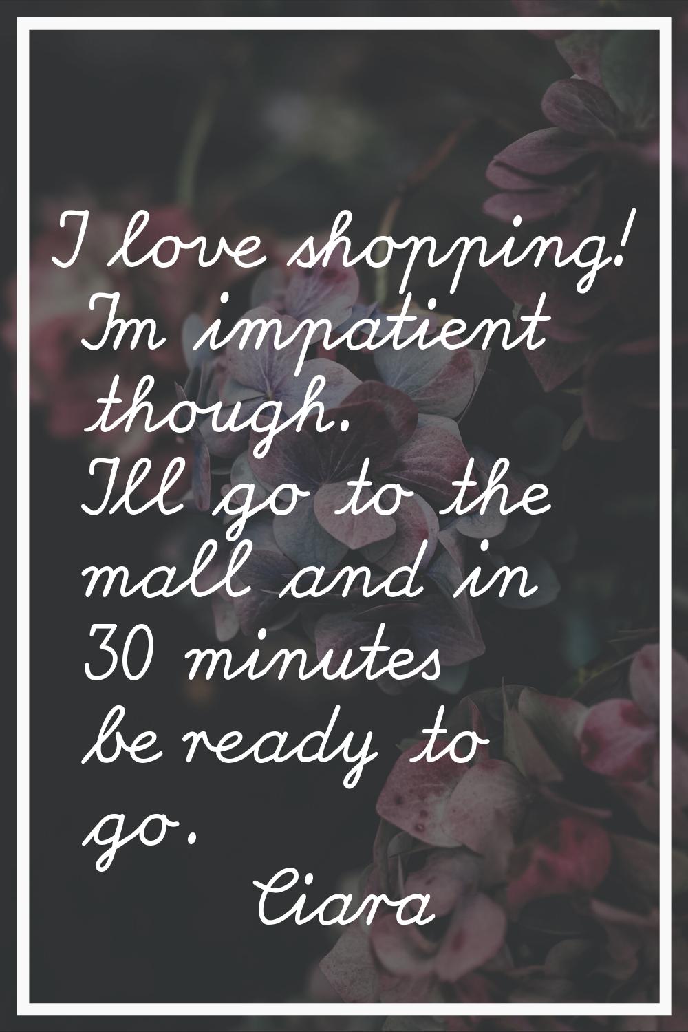 I love shopping! I'm impatient though. I'll go to the mall and in 30 minutes be ready to go.