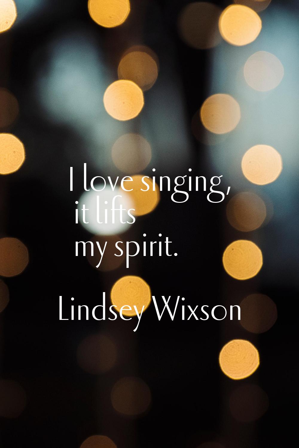 I love singing, it lifts my spirit.