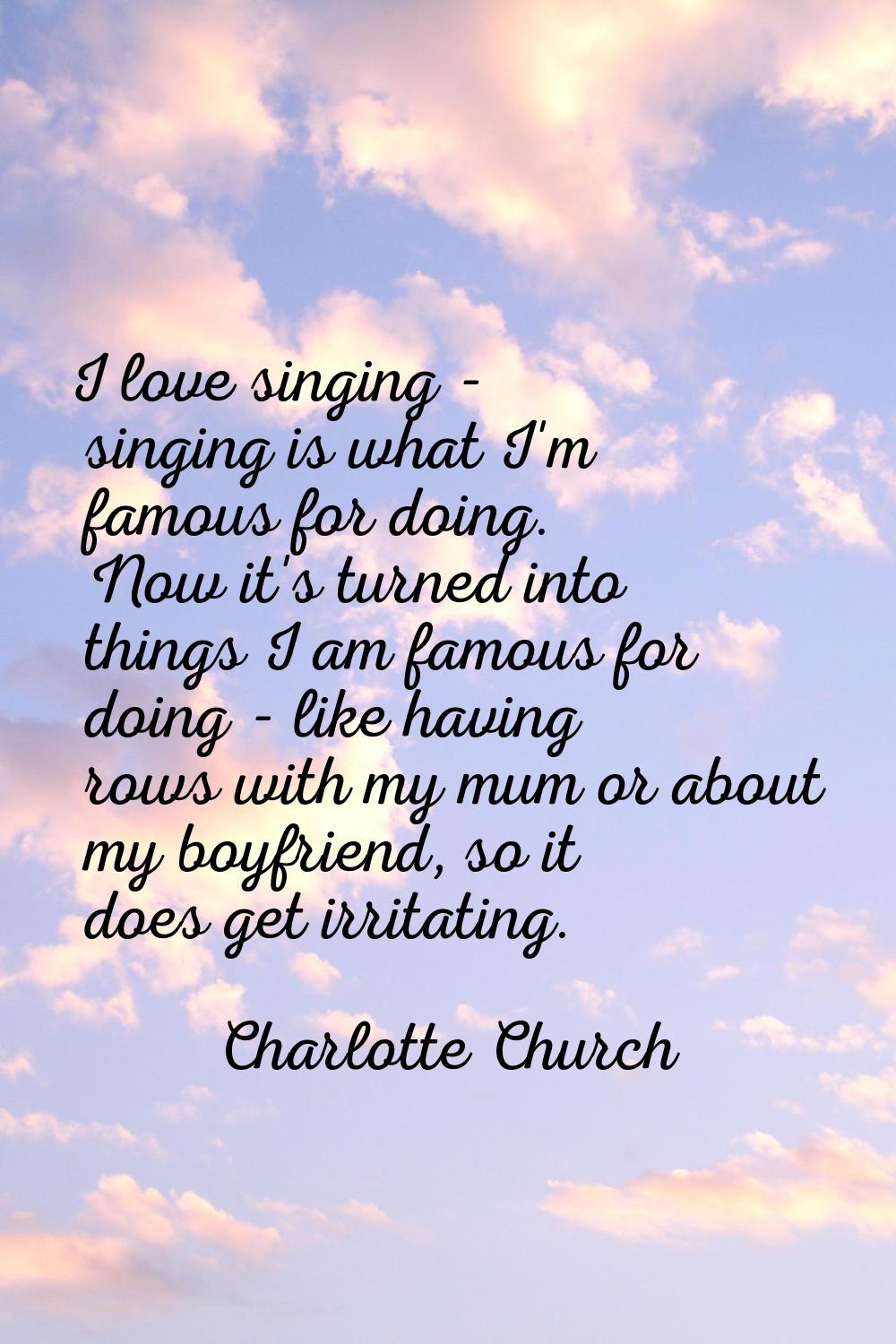 I love singing - singing is what I'm famous for doing. Now it's turned into things I am famous for 