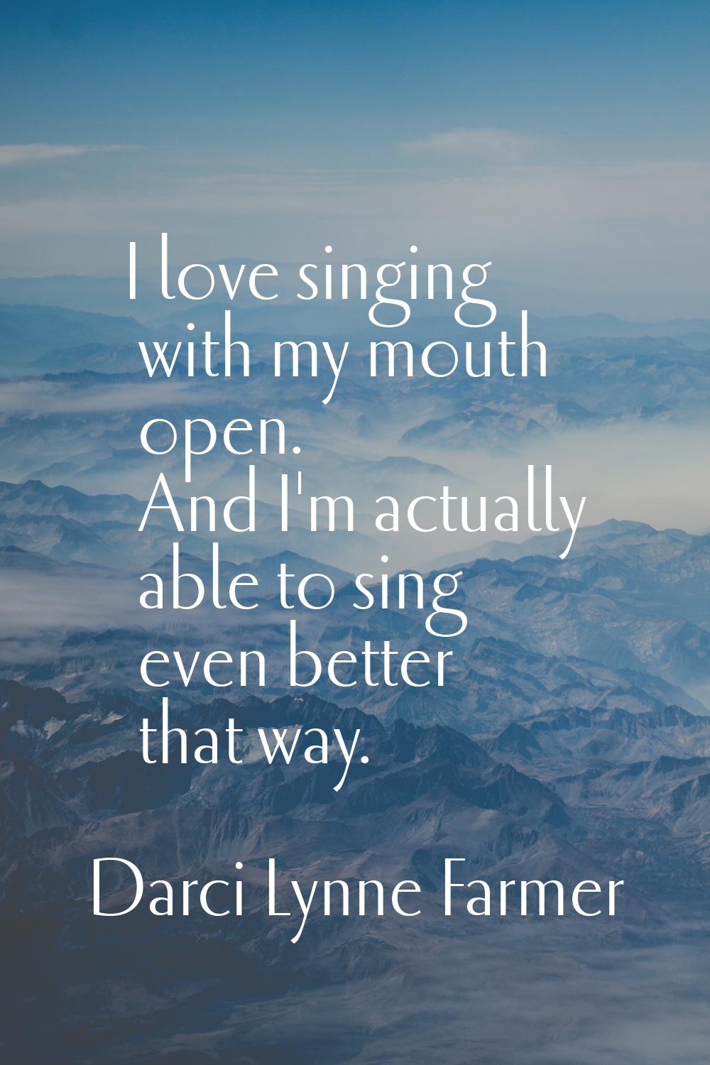 I love singing with my mouth open. And I'm actually able to sing even better that way.