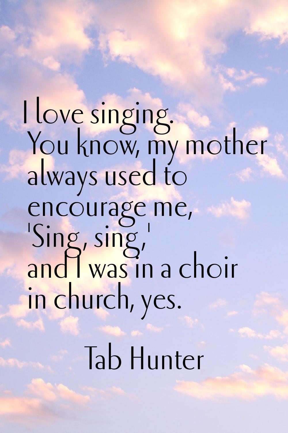 I love singing. You know, my mother always used to encourage me, 'Sing, sing,' and I was in a choir