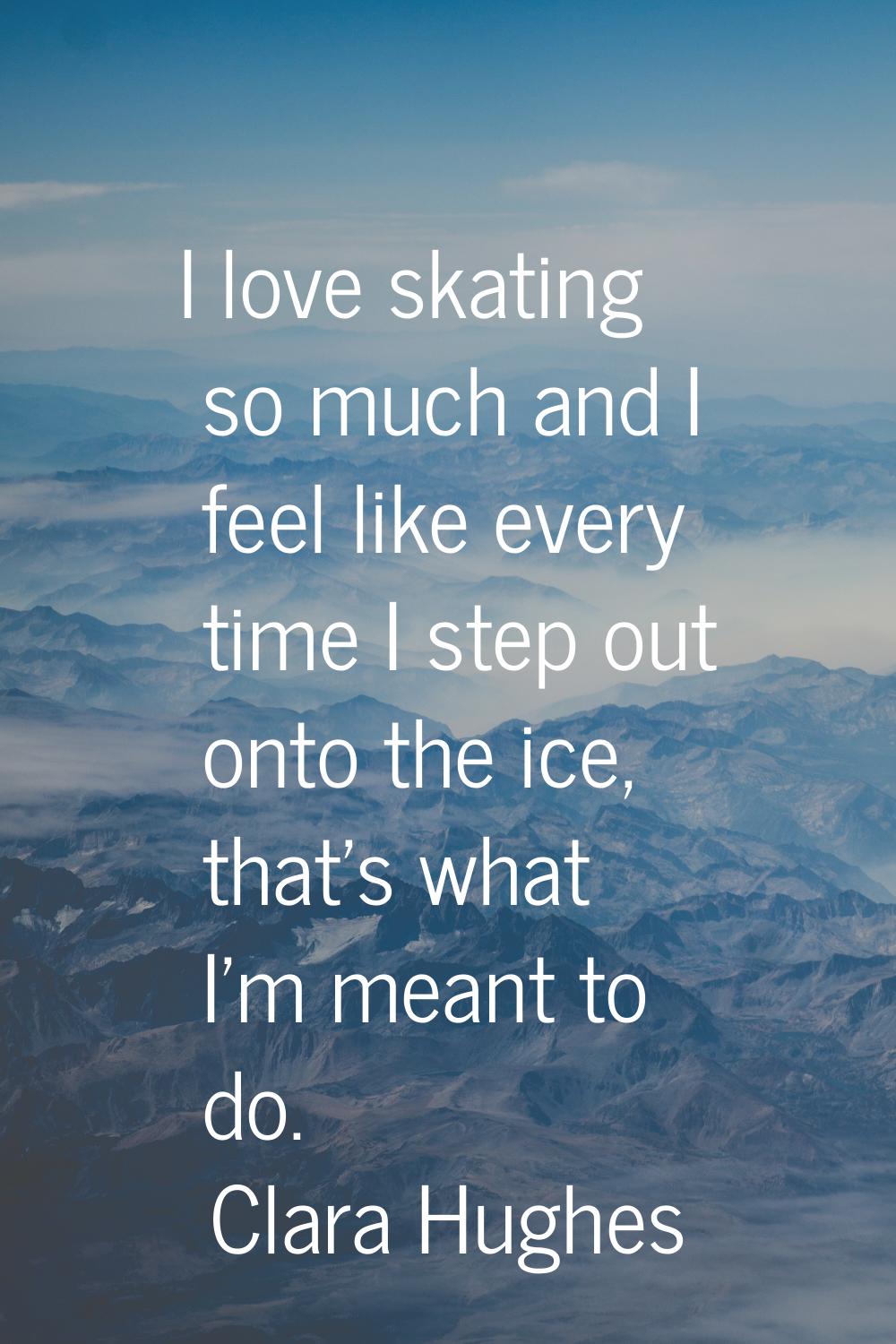 I love skating so much and I feel like every time I step out onto the ice, that's what I'm meant to