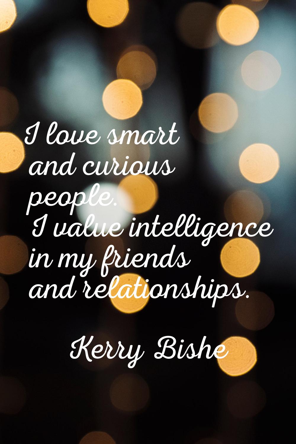 I love smart and curious people. I value intelligence in my friends and relationships.