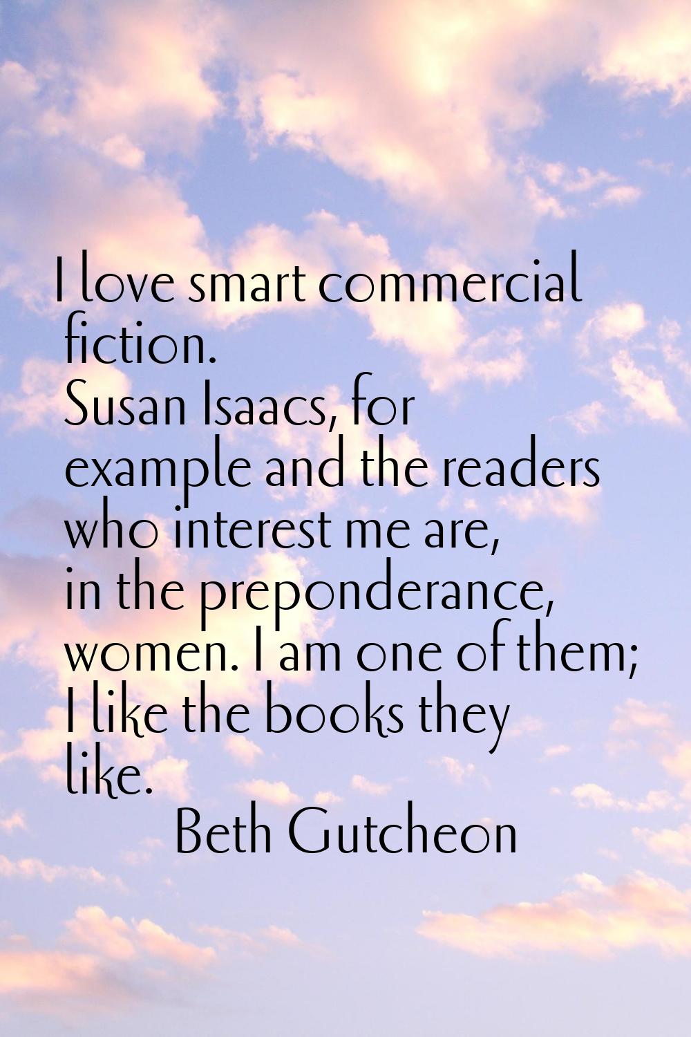I love smart commercial fiction. Susan Isaacs, for example and the readers who interest me are, in 