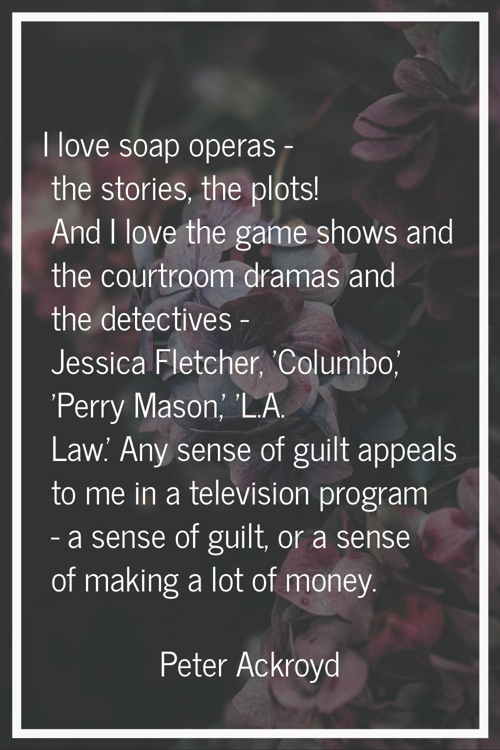 I love soap operas - the stories, the plots! And I love the game shows and the courtroom dramas and
