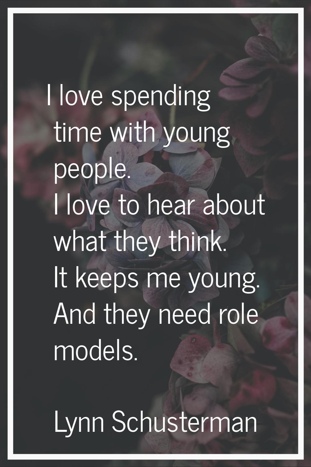 I love spending time with young people. I love to hear about what they think. It keeps me young. An