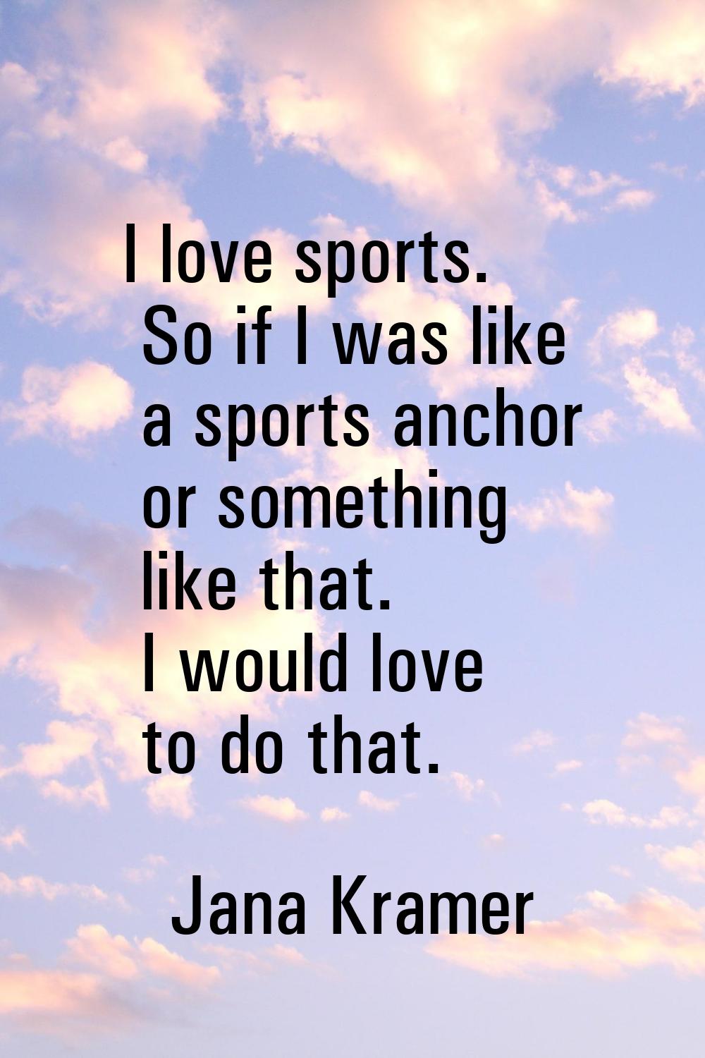 I love sports. So if I was like a sports anchor or something like that. I would love to do that.