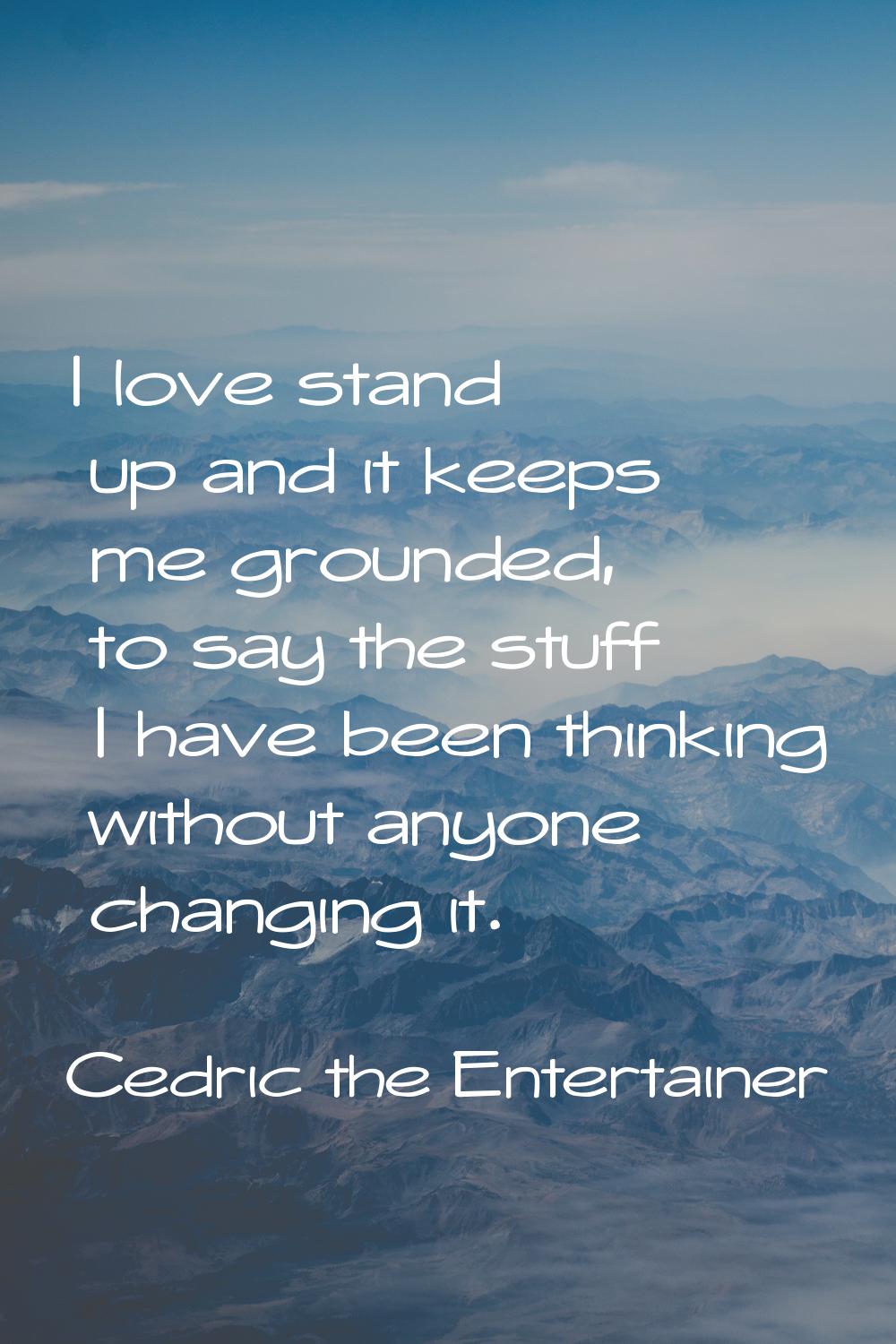 I love stand up and it keeps me grounded, to say the stuff I have been thinking without anyone chan
