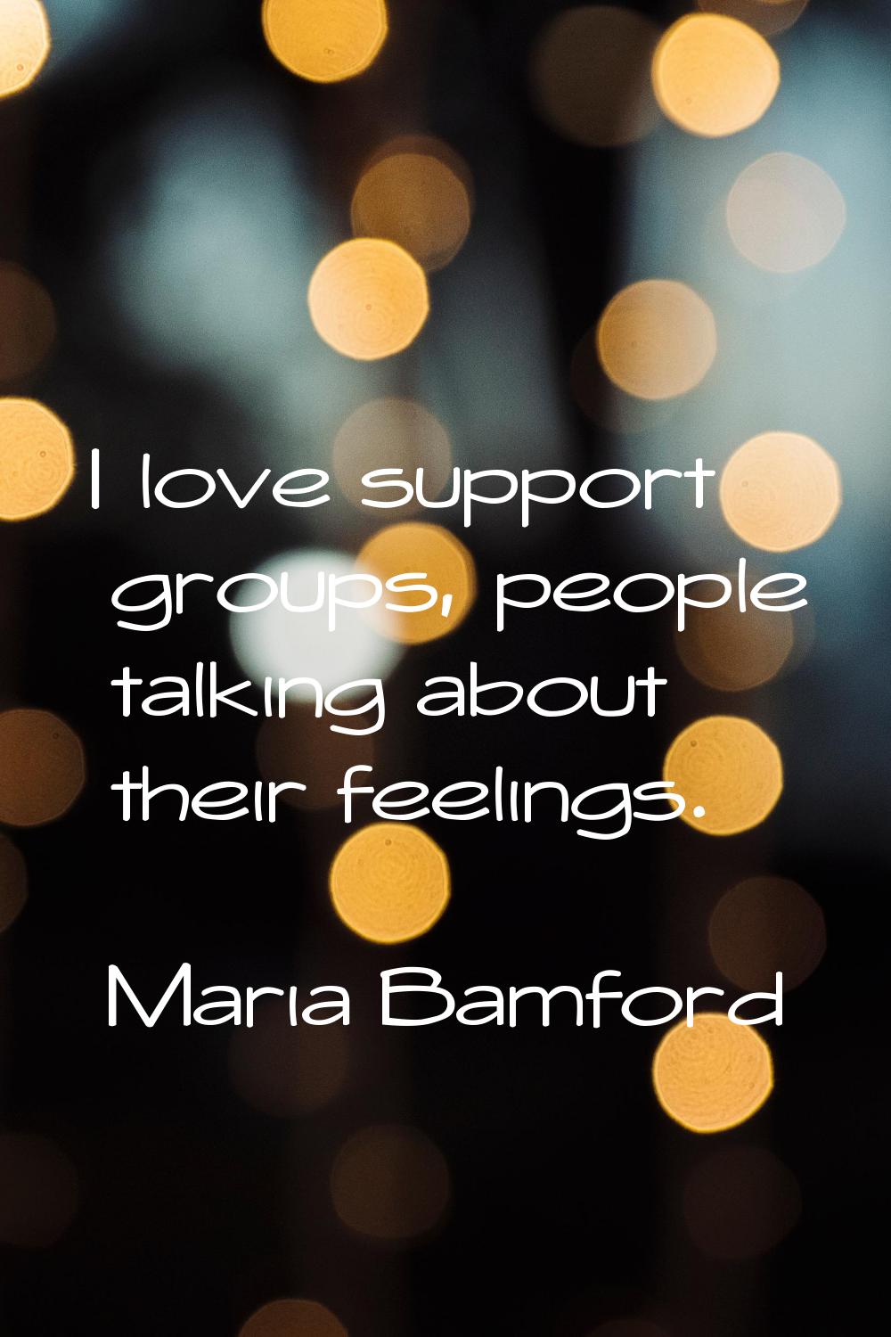 I love support groups, people talking about their feelings.