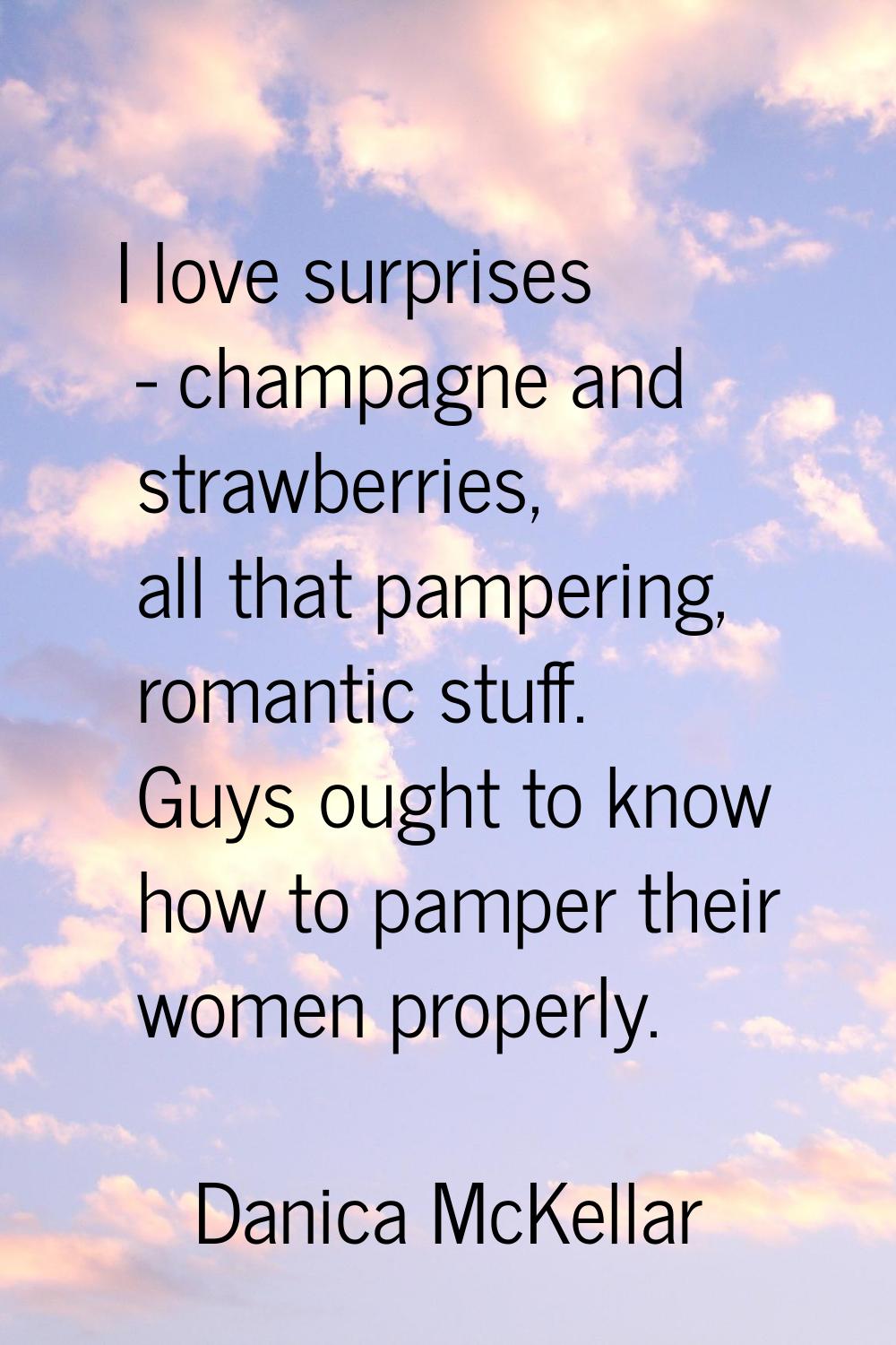 I love surprises - champagne and strawberries, all that pampering, romantic stuff. Guys ought to kn